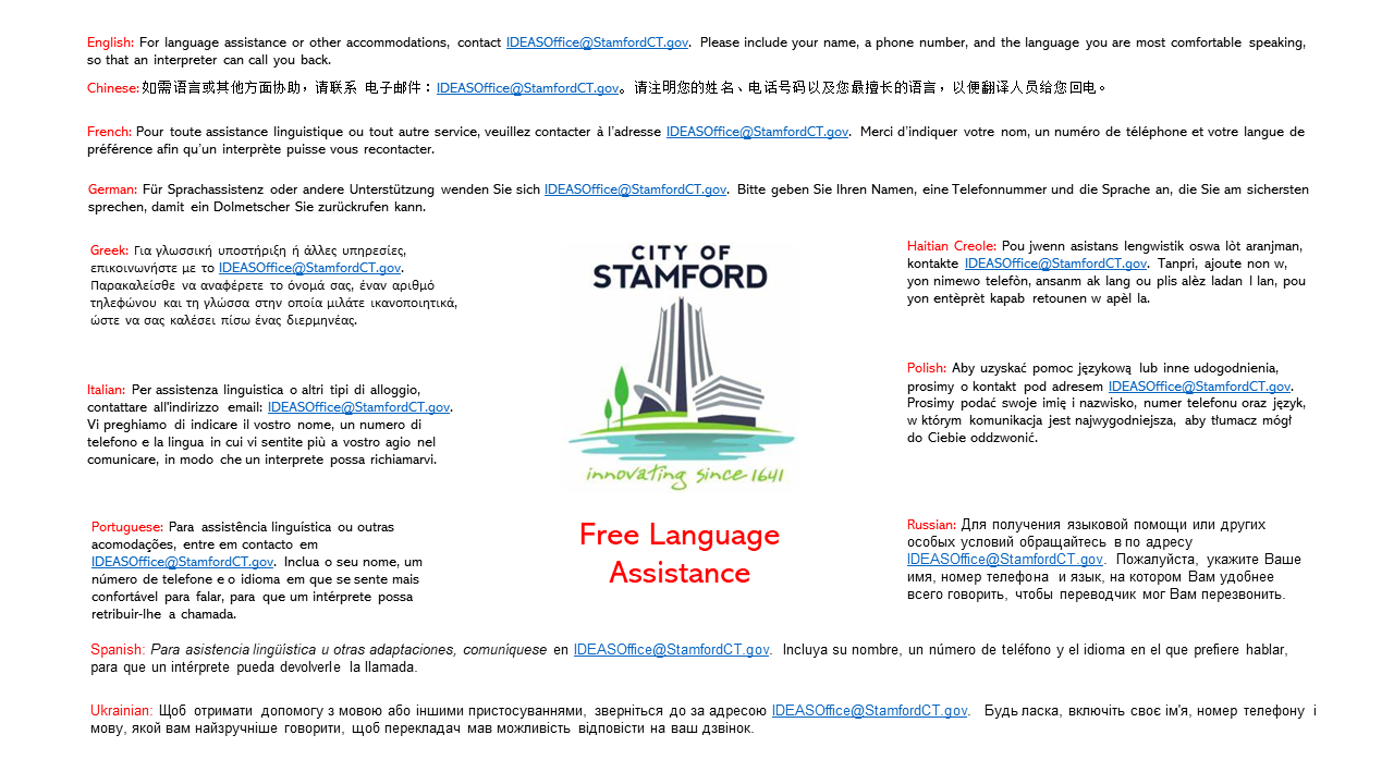 English: For language assistance or other accommodations, contact IDEASOffice@StamfordCT.gov. Please include your name, a phone number, and the language you are most comfortable speaking, so that an interpreter can call you back. Spanish: Para asistencia lingüística u otras adaptaciones, comuníquese en IDEASOffice@StamfordCT.gov. Incluya su nombre, un número de teléfono y el idioma en el que prefiere hablar, para que un intérprete pueda devolverle la llamada. Haitian Creole: Pou jwenn asistans lengwistik oswa lòt aranjman, kontakte IDEASOffice@StamfordCT.gov. Tanpri, ajoute non w, yon nimewo telefòn, ansanm ak lang ou plis alèz ladan l lan, pou yon entèprèt kapab retounen w apèl la. Ukrainian: Щоб отримати допомогу з мовою або іншими пристосуваннями, зверніться до за адресою IDEASOffice@StamfordCT.gov.  Будь ласка, включіть своє ім'я, номер телефону і мову, якой вам найзручніше говорити, щоб перекладач мав можливість відповісти на ваш дзвінок. 